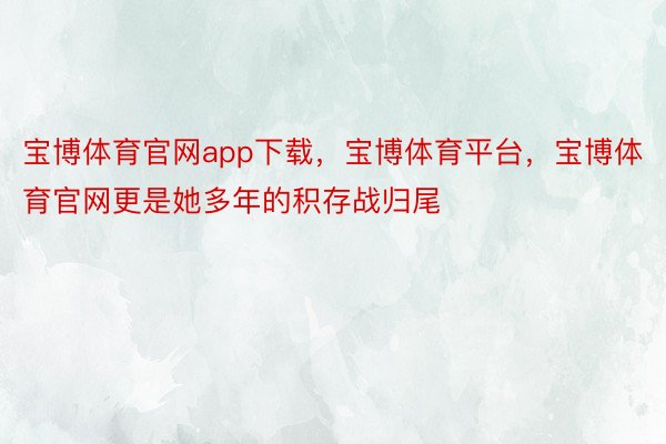 宝博体育官网app下载，宝博体育平台，宝博体育官网更是她多年的积存战归尾