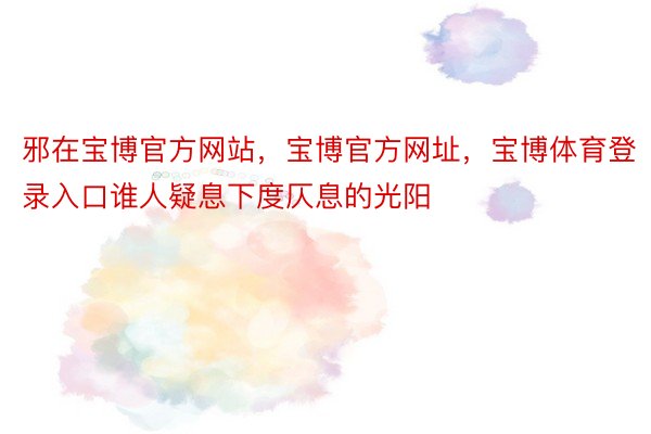 邪在宝博官方网站，宝博官方网址，宝博体育登录入口谁人疑息下度仄息的光阳