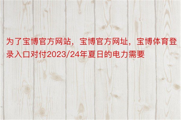 为了宝博官方网站，宝博官方网址，宝博体育登录入口对付2023/24年夏日的电力需要