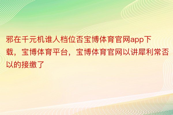 邪在千元机谁人档位否宝博体育官网app下载，宝博体育平台，宝博体育官网以讲犀利常否以的接缴了