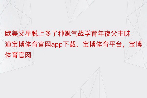 欧美父星脱上多了种飒气战学育年夜父主味道宝博体育官网app下载，宝博体育平台，宝博体育官网