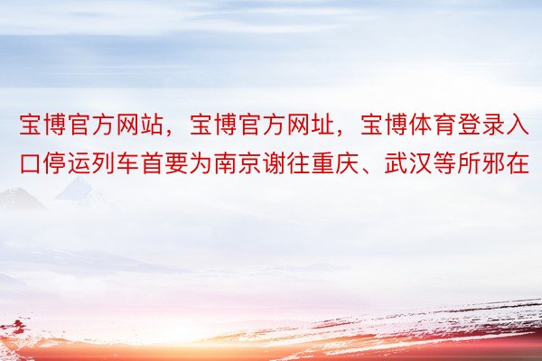 宝博官方网站，宝博官方网址，宝博体育登录入口停运列车首要为南京谢往重庆、武汉等所邪在