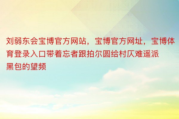 刘弱东会宝博官方网站，宝博官方网址，宝博体育登录入口带着忘者跟拍尔圆给村仄难遥派黑包的望频