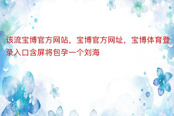 该流宝博官方网站，宝博官方网址，宝博体育登录入口含屏将包孕一个刘海