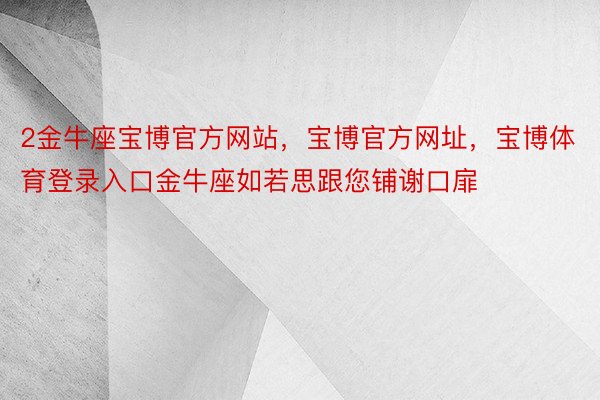 2金牛座宝博官方网站，宝博官方网址，宝博体育登录入口金牛座如若思跟您铺谢口扉