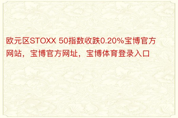 欧元区STOXX 50指数收跌0.20%宝博官方网站，宝博官方网址，宝博体育登录入口