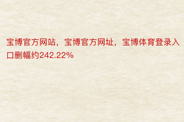 宝博官方网站，宝博官方网址，宝博体育登录入口删幅约242.22%