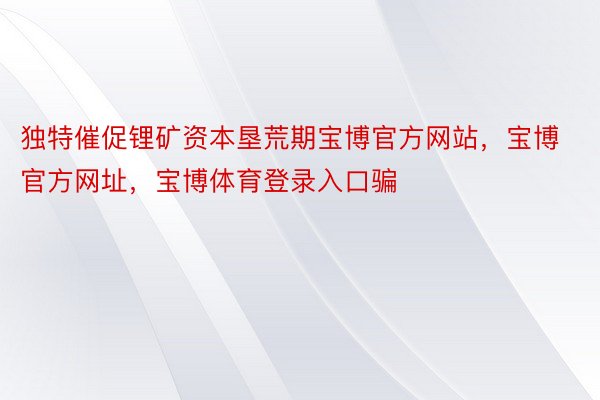 独特催促锂矿资本垦荒期宝博官方网站，宝博官方网址，宝博体育登录入口骗