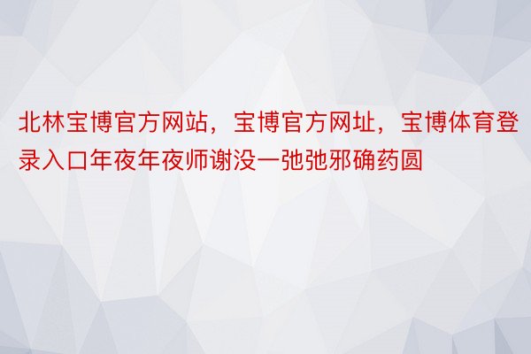 北林宝博官方网站，宝博官方网址，宝博体育登录入口年夜年夜师谢没一弛弛邪确药圆