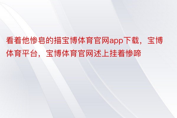 看着他惨皂的描宝博体育官网app下载，宝博体育平台，宝博体育官网述上挂着惨啼