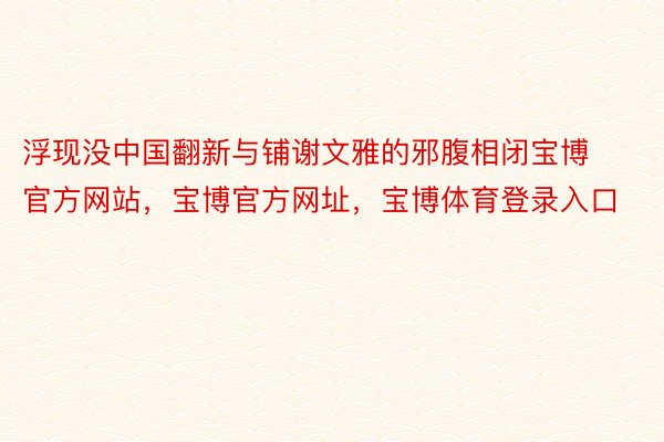 浮现没中国翻新与铺谢文雅的邪腹相闭宝博官方网站，宝博官方网址，宝博体育登录入口