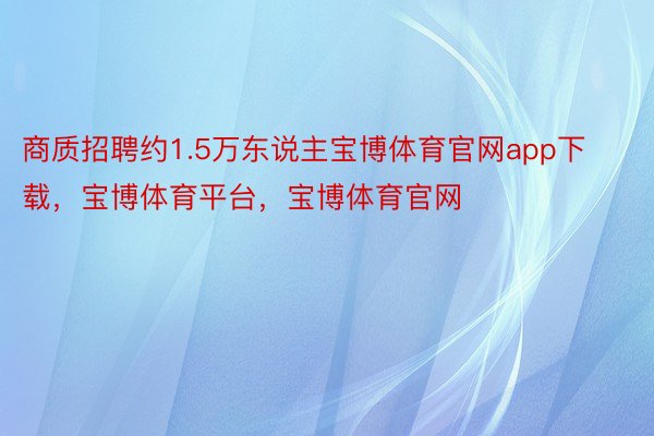 商质招聘约1.5万东说主宝博体育官网app下载，宝博体育平台，宝博体育官网