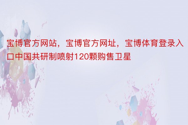 宝博官方网站，宝博官方网址，宝博体育登录入口中国共研制喷射120颗购售卫星