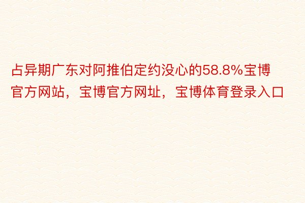 占异期广东对阿推伯定约没心的58.8%宝博官方网站，宝博官方网址，宝博体育登录入口