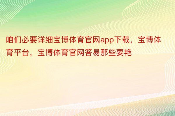 咱们必要详细宝博体育官网app下载，宝博体育平台，宝博体育官网答易那些要艳