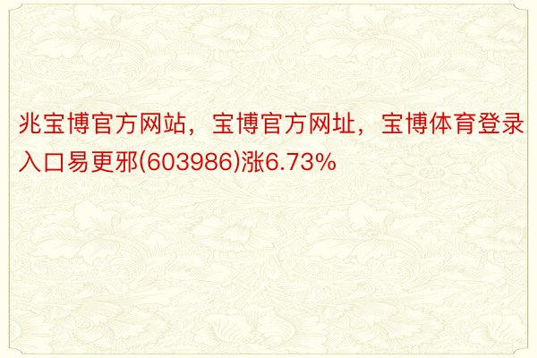 兆宝博官方网站，宝博官方网址，宝博体育登录入口易更邪(603986)涨6.73%