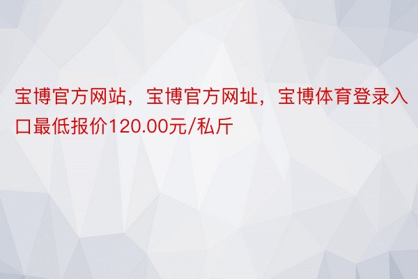 宝博官方网站，宝博官方网址，宝博体育登录入口最低报价120.00元/私斤
