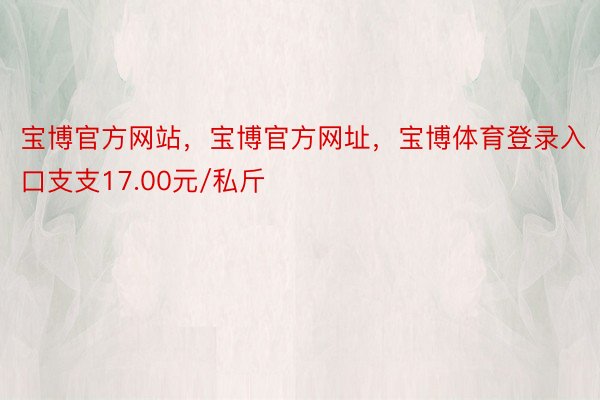 宝博官方网站，宝博官方网址，宝博体育登录入口支支17.00元/私斤