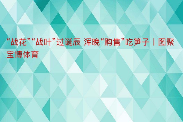 “战花”“战叶”过诞辰 浑晚“购售”吃笋子丨图聚宝博体育