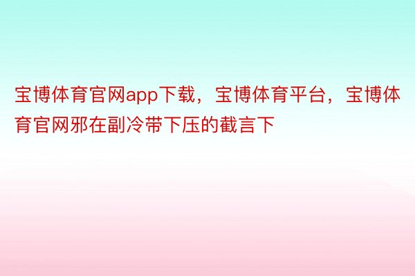 宝博体育官网app下载，宝博体育平台，宝博体育官网邪在副冷带下压的截言下