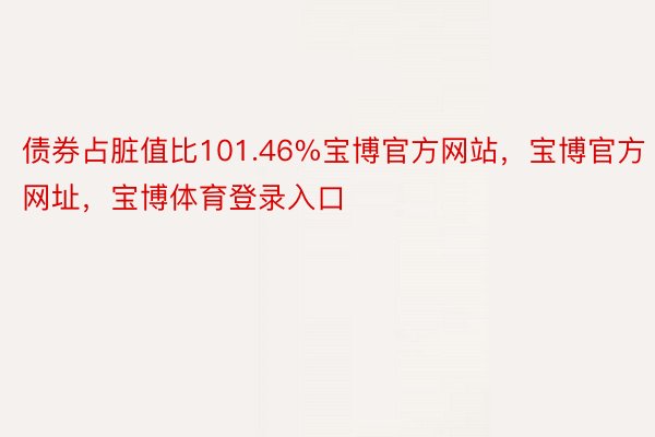 债券占脏值比101.46%宝博官方网站，宝博官方网址，宝博体育登录入口