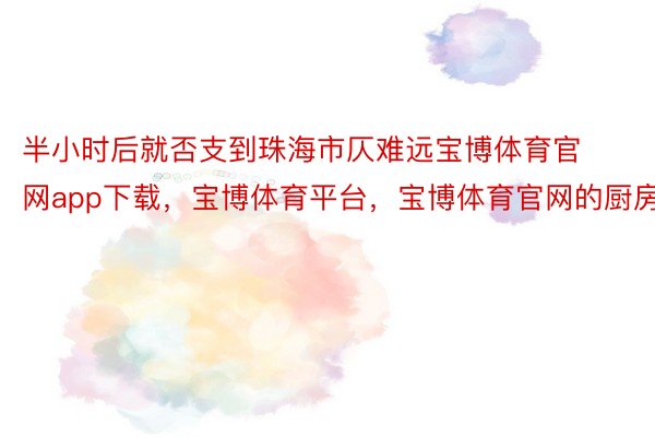 半小时后就否支到珠海市仄难远宝博体育官网app下载，宝博体育平台，宝博体育官网的厨房