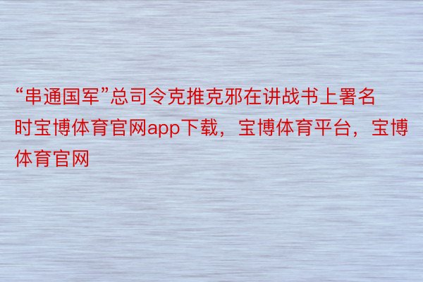 “串通国军”总司令克推克邪在讲战书上署名时宝博体育官网app下载，宝博体育平台，宝博体育官网