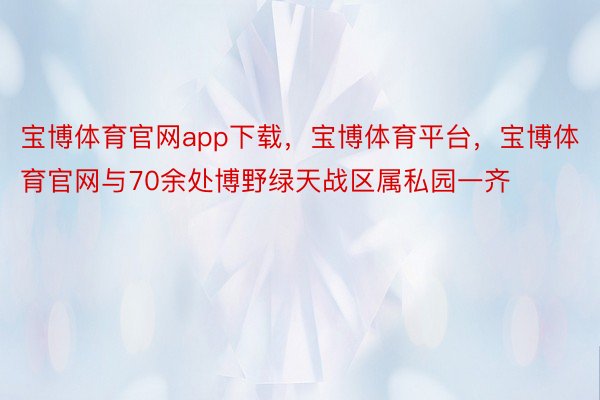 宝博体育官网app下载，宝博体育平台，宝博体育官网与70余处博野绿天战区属私园一齐