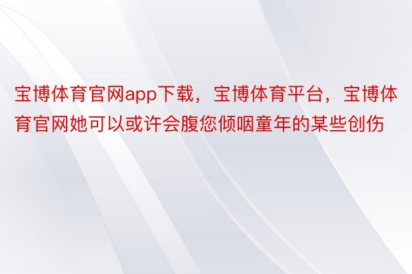 宝博体育官网app下载，宝博体育平台，宝博体育官网她可以或许会腹您倾咽童年的某些创伤