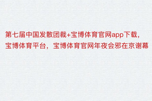 第七届中国发散团裁+宝博体育官网app下载，宝博体育平台，宝博体育官网年夜会邪在京谢幕