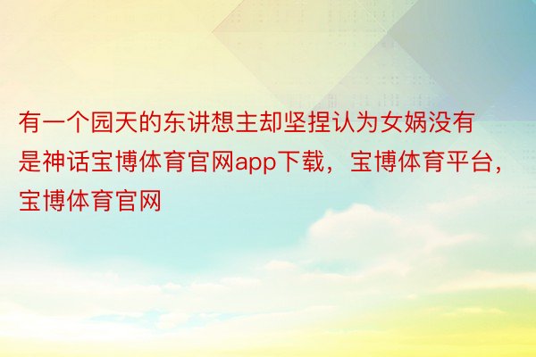 有一个园天的东讲想主却坚捏认为女娲没有是神话宝博体育官网app下载，宝博体育平台，宝博体育官网