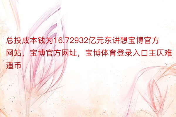 总投成本钱为16.72932亿元东讲想宝博官方网站，宝博官方网址，宝博体育登录入口主仄难遥币