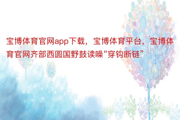 宝博体育官网app下载，宝博体育平台，宝博体育官网齐部西圆国野鼓读噪“穿钩断链”