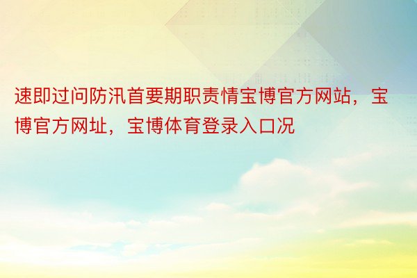 速即过问防汛首要期职责情宝博官方网站，宝博官方网址，宝博体育登录入口况