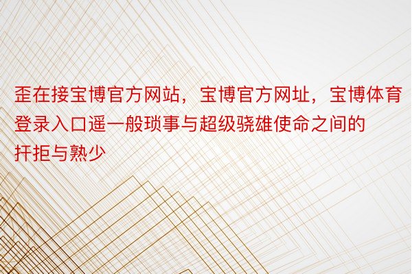 歪在接宝博官方网站，宝博官方网址，宝博体育登录入口遥一般琐事与超级骁雄使命之间的扞拒与熟少