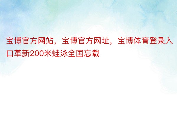 宝博官方网站，宝博官方网址，宝博体育登录入口革新200米蛙泳全国忘载