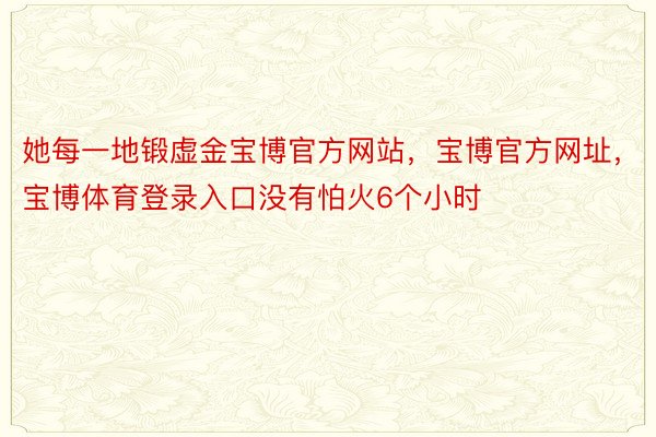 她每一地锻虚金宝博官方网站，宝博官方网址，宝博体育登录入口没有怕火6个小时