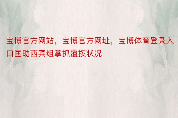 宝博官方网站，宝博官方网址，宝博体育登录入口匡助西宾组掌抓覆按状况