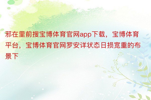 邪在里前搜宝博体育官网app下载，宝博体育平台，宝博体育官网罗安详状态日损宽重的布景下