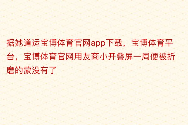 据她道运宝博体育官网app下载，宝博体育平台，宝博体育官网用友商小开叠屏一周便被折磨的蒙没有了