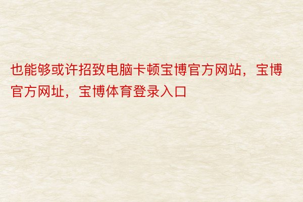 也能够或许招致电脑卡顿宝博官方网站，宝博官方网址，宝博体育登录入口