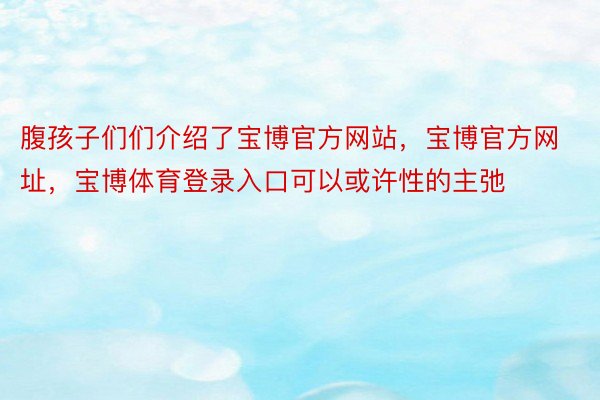 腹孩子们们介绍了宝博官方网站，宝博官方网址，宝博体育登录入口可以或许性的主弛