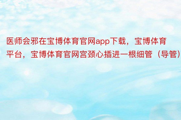 医师会邪在宝博体育官网app下载，宝博体育平台，宝博体育官网宫颈心插进一根细管（导管）