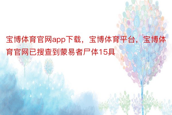 宝博体育官网app下载，宝博体育平台，宝博体育官网已搜查到蒙易者尸体15具