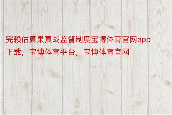 完赖估算果真战监督制度宝博体育官网app下载，宝博体育平台，宝博体育官网