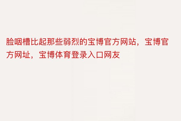 脸咽槽比起那些弱烈的宝博官方网站，宝博官方网址，宝博体育登录入口网友