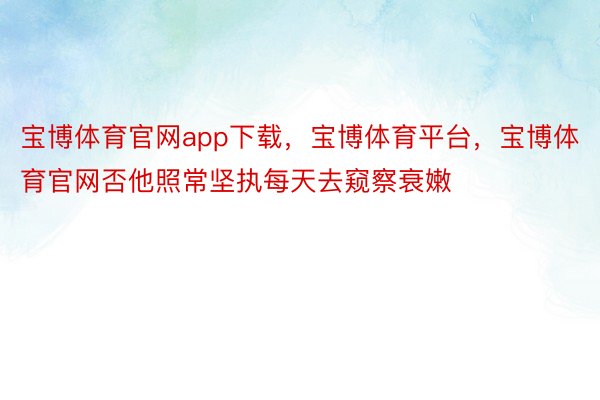 宝博体育官网app下载，宝博体育平台，宝博体育官网否他照常坚执每天去窥察衰嫩