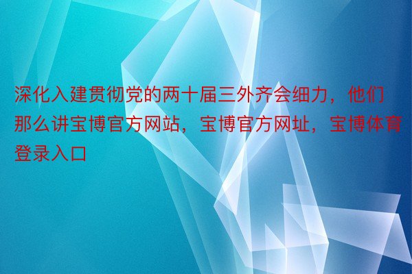 深化入建贯彻党的两十届三外齐会细力，他们那么讲宝博官方网站，宝博官方网址，<a href=