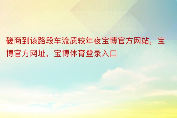 磋商到该路段车流质较年夜宝博官方网站，宝博官方网址，宝博体育登录入口