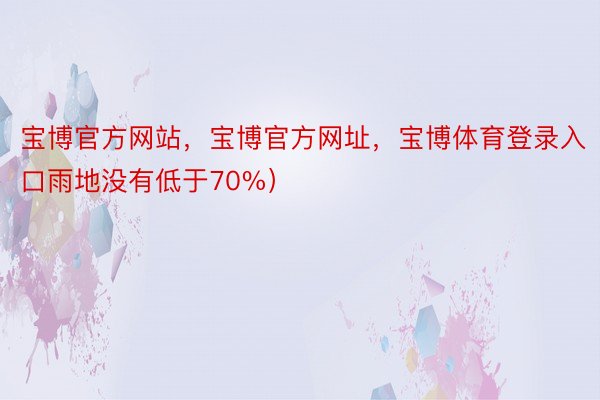 宝博官方网站，宝博官方网址，宝博体育登录入口雨地没有低于70%）